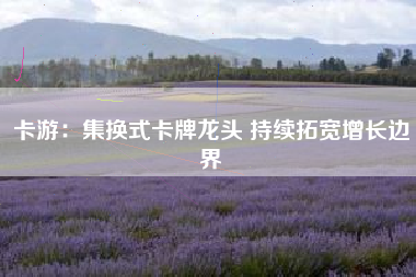 卡游：集换式卡牌龙头 持续拓宽增长边界