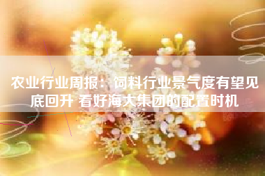 农业行业周报：饲料行业景气度有望见底回升 看好海大集团的配置时机