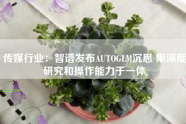 传媒行业：智谱发布AUTOGLM沉思 集深度研究和操作能力于一体