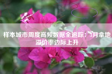 样本城市周度高频数据全追踪：3月拿地溢价率边际上升
