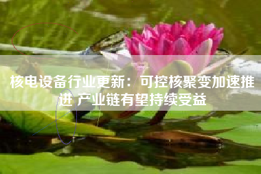 核电设备行业更新：可控核聚变加速推进 产业链有望持续受益