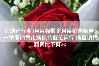 房地产行业3月百强房企月度销售报告：一季度销售市场保持低位运行 操盘销售额同比下降6%