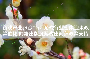 游戏产业跟踪(10)：游戏行业密集迎来政策催化 网络出版及游戏出海获政策支持