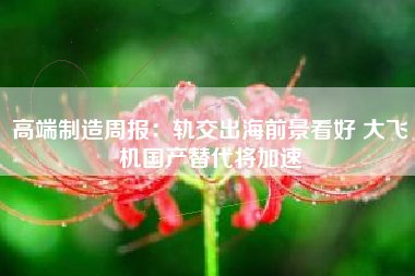 高端制造周报：轨交出海前景看好 大飞机国产替代将加速