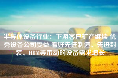 半导体设备行业：下游客户扩产继续 优秀设备公司受益 看好先进制造、先进封装、HBM等带动的设备需求增长