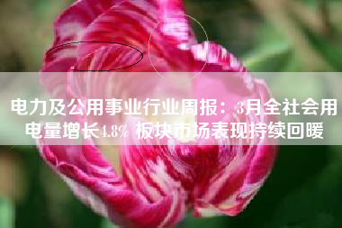 电力及公用事业行业周报：3月全社会用电量增长4.8% 板块市场表现持续回暖
