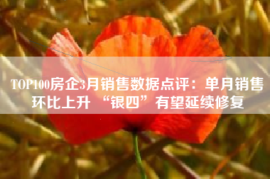 TOP100房企3月销售数据点评：单月销售环比上升 “银四”有望延续修复