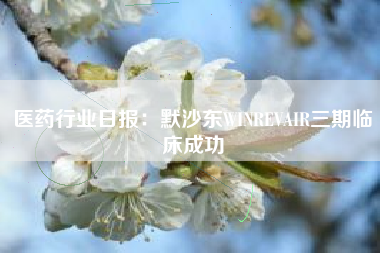 医药行业日报：默沙东WINREVAIR三期临床成功