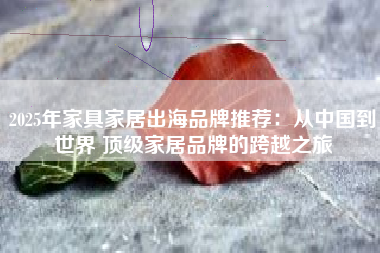 2025年家具家居出海品牌推荐：从中国到世界 顶级家居品牌的跨越之旅