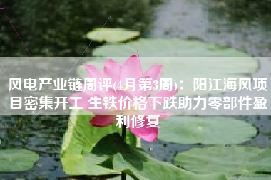 风电产业链周评(4月第3周)：阳江海风项目密集开工 生铁价格下跌助力零部件盈利修复