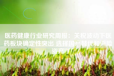 医药健康行业研究周报：关税波动下医药板块确定性突出 选择国产替代和避险资产