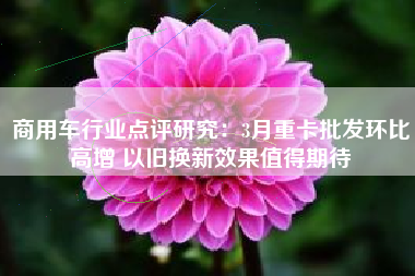 商用车行业点评研究：3月重卡批发环比高增 以旧换新效果值得期待