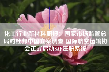 化工行业新材料周报:国家市场监管总局对杜邦中国立案调查 国际航空运输协会正式启动SAF注册系统 化工行业新材料周报:国家市场监管总局对杜邦中国立案调查 国际航空运输协会正式启动SAF注册系统