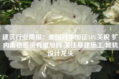 建筑行业周报：美国对华加征34%关税 扩内需稳投资有望加码 关注基建施工/城轨设计龙头
