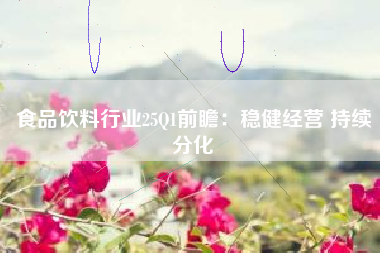 食品饮料行业25Q1前瞻：稳健经营 持续分化