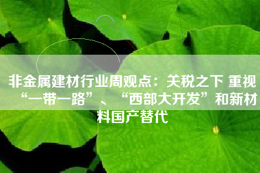非金属建材行业周观点：关税之下 重视“一带一路”、“西部大开发”和新材料国产替代