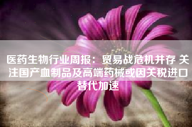 医药生物行业周报：贸易战危机并存 关注国产血制品及高端药械或因关税进口替代加速