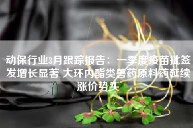 动保行业3月跟踪报告：一季度疫苗批签发增长显著 大环内酯类兽药原料药延续涨价势头