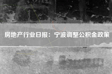 房地产行业日报：宁波调整公积金政策