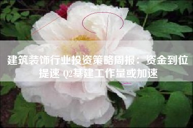 建筑装饰行业投资策略周报：资金到位提速 Q2基建工作量或加速