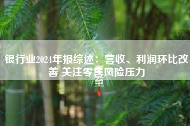 银行业2024年报综述：营收、利润环比改善 关注零售风险压力