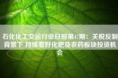 石化化工交运行业日报第47期：关税反制背景下 持续看好化肥及农药板块投资机会