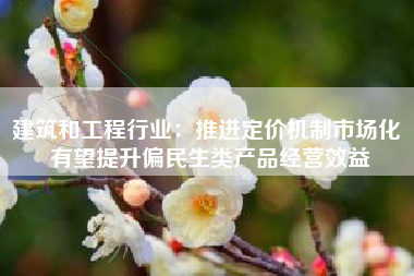 建筑和工程行业：推进定价机制市场化 有望提升偏民生类产品经营效益