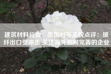 建筑材料行业：美国对等关税点评：玻纤出口受冲击 关注海外布局完善的企业