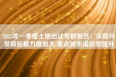 2025年一季度土地出让专题报告：头部开发商拓展力度加大 重点城市溢价率提升