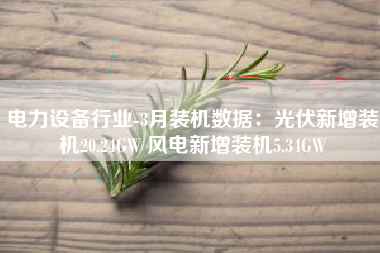 电力设备行业-3月装机数据：光伏新增装机20.24GW 风电新增装机5.34GW