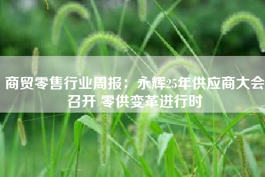 商贸零售行业周报：永辉25年供应商大会召开 零供变革进行时