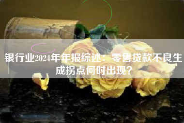 银行业2024年年报综述：零售贷款不良生成拐点何时出现？