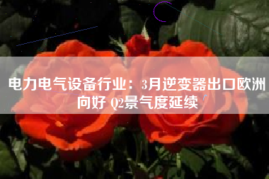电力电气设备行业：3月逆变器出口欧洲向好 Q2景气度延续