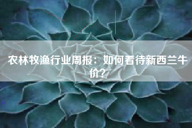 农林牧渔行业周报：如何看待新西兰牛价？