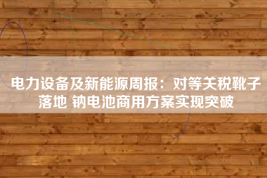 电力设备及新能源周报：对等关税靴子落地 钠电池商用方案实现突破