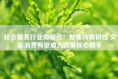 社会服务行业周观点：聚焦内需韧性 文旅消费有望成为政策核心抓手