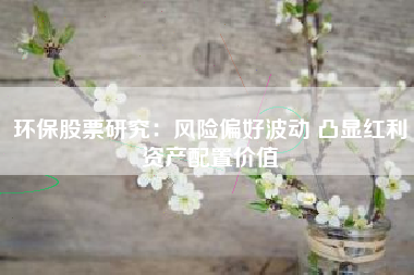 环保股票研究：风险偏好波动 凸显红利资产配置价值
