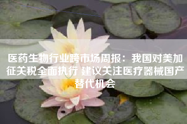 医药生物行业跨市场周报：我国对美加征关税全面执行 建议关注医疗器械国产替代机会