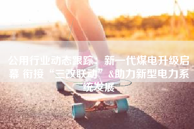 公用行业动态跟踪：新一代煤电升级启幕 衔接“三改联动”&助力新型电力系统发展