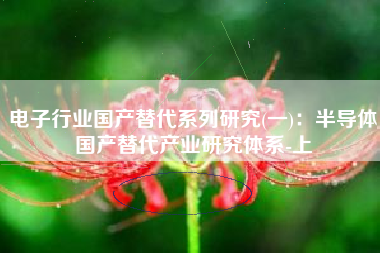 电子行业国产替代系列研究(一)：半导体国产替代产业研究体系-上