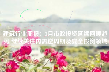 建筑行业周报：3月市政投资延续回暖趋势 继续关注内需逆周期及安全投资领域