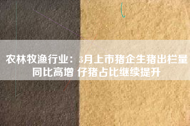 农林牧渔行业：3月上市猪企生猪出栏量同比高增 仔猪占比继续提升