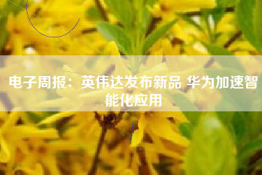电子周报：英伟达发布新品 华为加速智能化应用