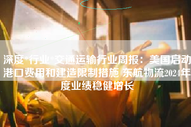 深度*行业*交通运输行业周报：美国启动港口费用和建造限制措施 东航物流2024年度业绩稳健增长