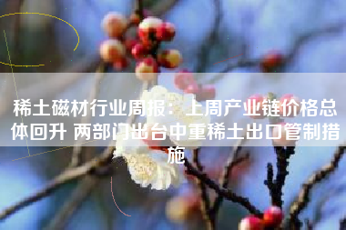 稀土磁材行业周报：上周产业链价格总体回升 两部门出台中重稀土出口管制措施