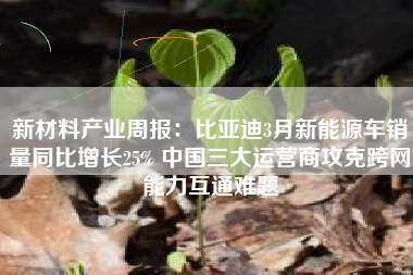 新材料产业周报：比亚迪3月新能源车销量同比增长25% 中国三大运营商攻克跨网能力互通难题