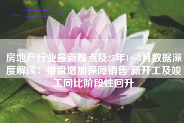 房地产行业最新观点及25年1~3月数据深度解读：推盘增加保障销售 新开工及竣工同比阶段性回升