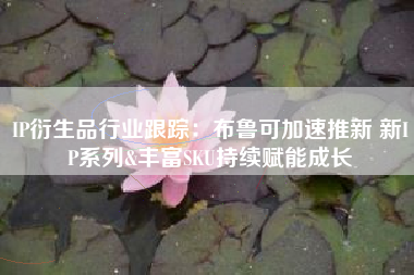 IP衍生品行业跟踪：布鲁可加速推新 新IP系列&丰富SKU持续赋能成长