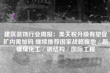建筑装饰行业周报：美关税升级有望促扩内需加码 继续推荐国家战略腹地／新疆煤化工／钢结构／国际工程