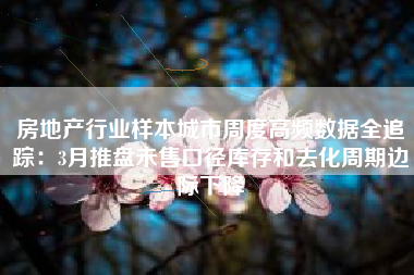 房地产行业样本城市周度高频数据全追踪：3月推盘未售口径库存和去化周期边际下降